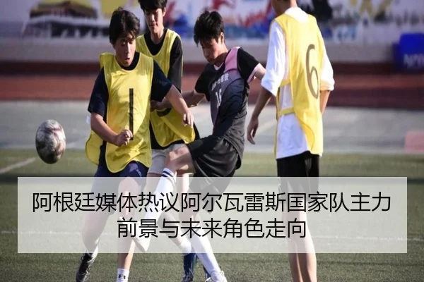 阿根廷媒体热议阿尔瓦雷斯国家队主力前景与未来角色走向