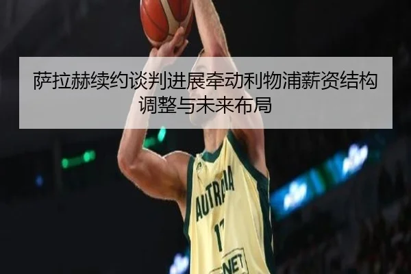 萨拉赫续约谈判进展牵动利物浦薪资结构调整与未来布局
