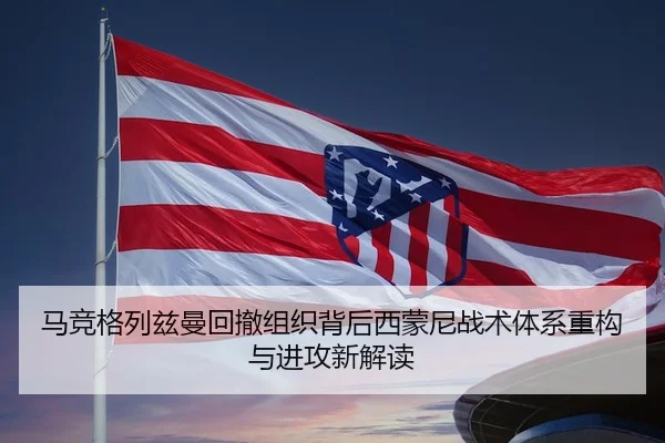 马竞格列兹曼回撤组织背后西蒙尼战术体系重构与进攻新解读