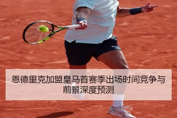 恩德里克加盟皇马首赛季出场时间竞争与前景深度预测