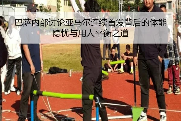 巴萨内部讨论亚马尔连续首发背后的体能隐忧与用人平衡之道