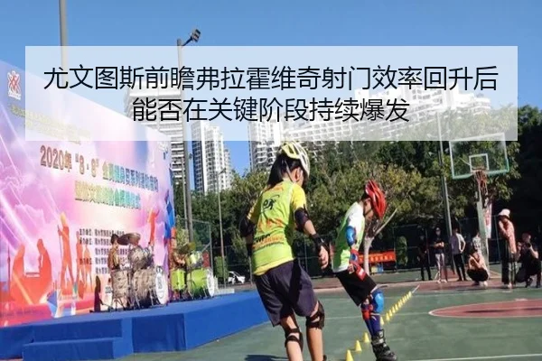尤文图斯前瞻弗拉霍维奇射门效率回升后能否在关键阶段持续爆发