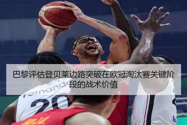 巴黎评估登贝莱边路突破在欧冠淘汰赛关键阶段的战术价值