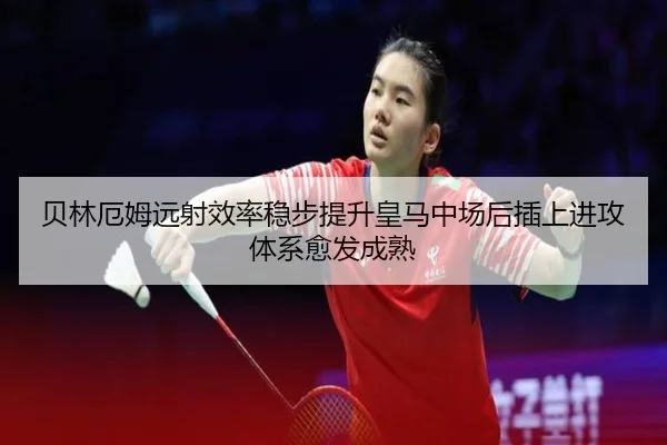 贝林厄姆远射效率稳步提升皇马中场后插上进攻体系愈发成熟